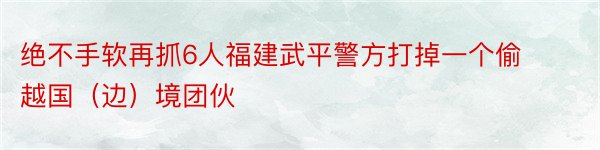 绝不手软再抓6人福建武平警方打掉一个偷越国（边）境团伙