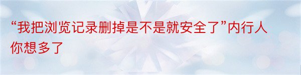 “我把浏览记录删掉是不是就安全了”内行人你想多了