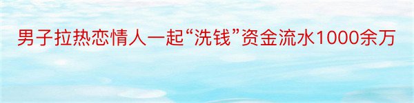 男子拉热恋情人一起“洗钱”资金流水1000余万