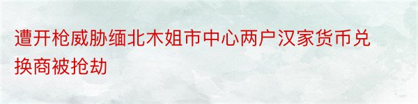 遭开枪威胁缅北木姐市中心两户汉家货币兑换商被抢劫