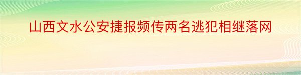 山西文水公安捷报频传两名逃犯相继落网