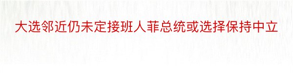 大选邻近仍未定接班人菲总统或选择保持中立