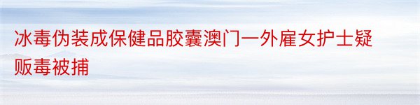 冰毒伪装成保健品胶囊澳门一外雇女护士疑贩毒被捕