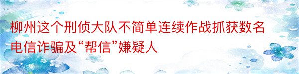 柳州这个刑侦大队不简单连续作战抓获数名电信诈骗及“帮信”嫌疑人