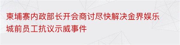 柬埔寨内政部长开会商讨尽快解决金界娱乐城前员工抗议示威事件