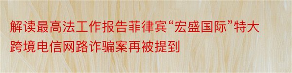 解读最高法工作报告菲律宾“宏盛国际”特大跨境电信网路诈骗案再被提到