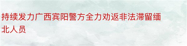 持续发力广西宾阳警方全力劝返非法滞留缅北人员