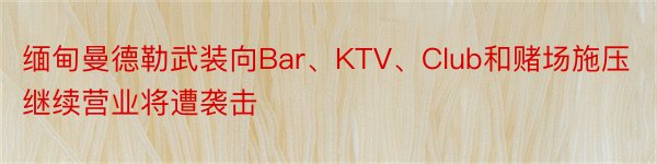 缅甸曼德勒武装向Bar、KTV、Club和赌场施压继续营业将遭袭击