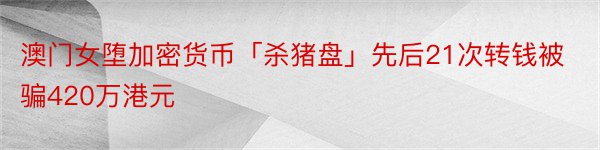 澳门女堕加密货币「杀猪盘」先后21次转钱被骗420万港元