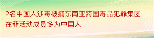 2名中国人涉毒被捕东南亚跨国毒品犯罪集团在菲活动成员多为中国人