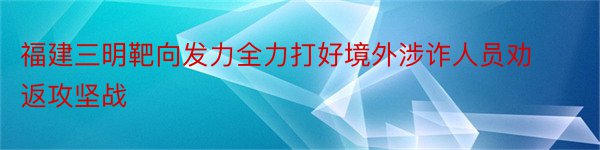 福建三明靶向发力全力打好境外涉诈人员劝返攻坚战