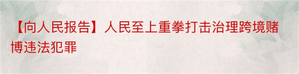 【向人民报告】人民至上重拳打击治理跨境赌博违法犯罪