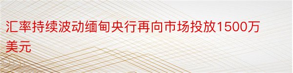 汇率持续波动缅甸央行再向市场投放1500万美元