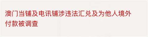 澳门当铺及电讯铺涉违法汇兑及为他人境外付款被调查