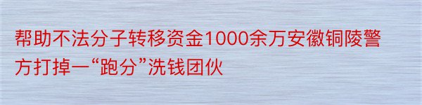 帮助不法分子转移资金1000余万安徽铜陵警方打掉一“跑分”洗钱团伙