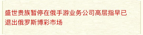 盛世贵族暂停在俄手游业务公司高层指早已退出俄罗斯博彩市场