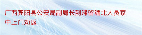 广西宾阳县公安局副局长到滞留缅北人员家中上门劝返