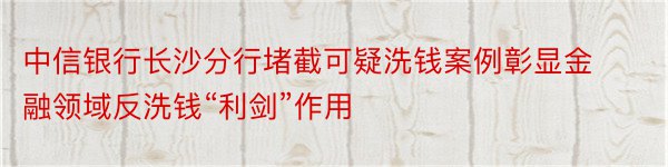 中信银行长沙分行堵截可疑洗钱案例彰显金融领域反洗钱“利剑”作用