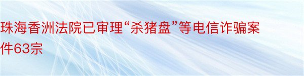 珠海香洲法院已审理“杀猪盘”等电信诈骗案件63宗