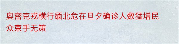 奥密克戎横行缅北危在旦夕确诊人数猛增民众束手无策