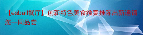 【esball餐厅】创新特色美食飨宴推陈出新邀请您一同品尝