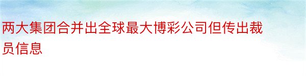 两大集团合并出全球最大博彩公司但传出裁员信息